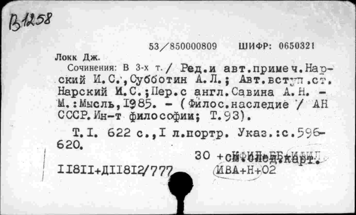 ﻿№
53/850000809 ШИФР: 0650321 Локк Дж.
Сочинения: в 3-х т. / Ред.и авт.приме ч.Нар ский И. С.', Субботин А. Л.; Авт. в ступ »ст Нарский И. С.; Пер. с англ. Савина А. Н. -М.:Мысль, 1985. - ( Фйлос.наследие / АН СССР.Ин-т философии; Т.93).
Т. I. 622 с., I л.портр, Указ.:с.598-620.
30
11811+Л11812/777«—	(ИВА+Н+02